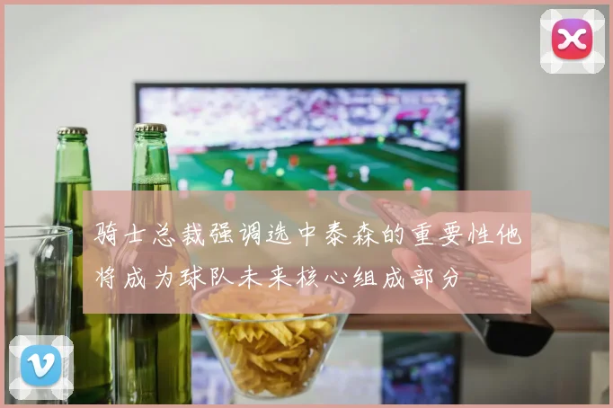 骑士总裁强调选中泰森的重要性他将成为球队未来核心组成部分