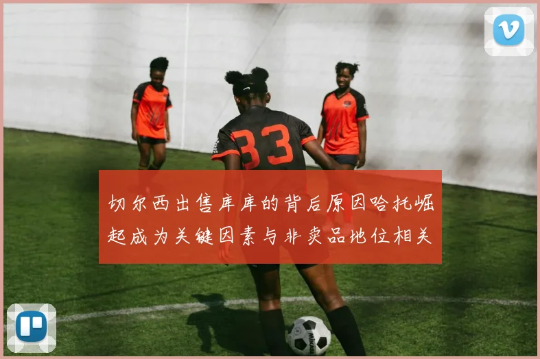切尔西出售库库的背后原因哈托崛起成为关键因素与非卖品地位相关