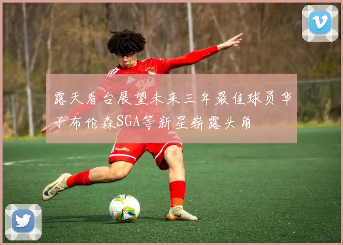 露天看台展望未来三年最佳球员华子布伦森SGA等新星崭露头角