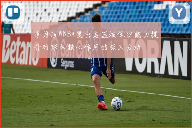 李月汝WNBA复出后篮板保护能力提升对球队核心作用的深入分析