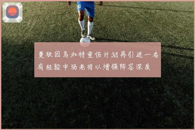 曼联因乌加特重伤计划再引进一名有经验中场老将以增强阵容深度