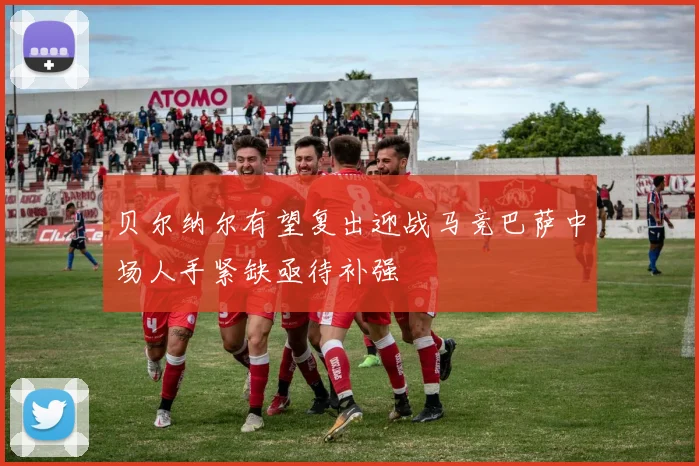 贝尔纳尔有望复出迎战马竞巴萨中场人手紧缺亟待补强