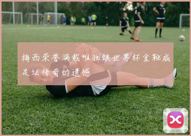 梅西荣誉满载唯独缺世界杯金靴成足坛传奇的遗憾