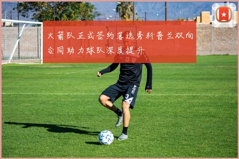 火箭队正式签约落选秀科普兰双向合同助力球队深度提升