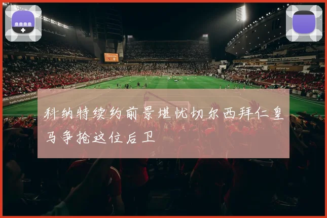 科纳特续约前景堪忧切尔西拜仁皇马争抢这位后卫