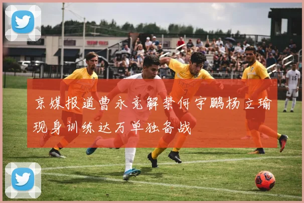 京媒报道曹永竞解禁何宇鹏杨立瑜现身训练达万单独备战