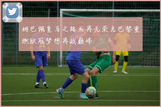 姆巴佩皇马之路或再无荣光巴黎重燃欧冠梦想再战巅峰