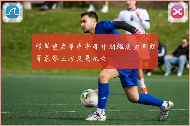绿军重启争夺字母计划雄鹿为布朗寻求第三方交易机会
