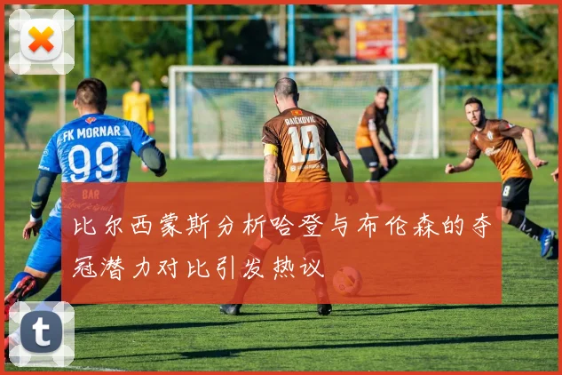 比尔西蒙斯分析哈登与布伦森的夺冠潜力对比引发热议
