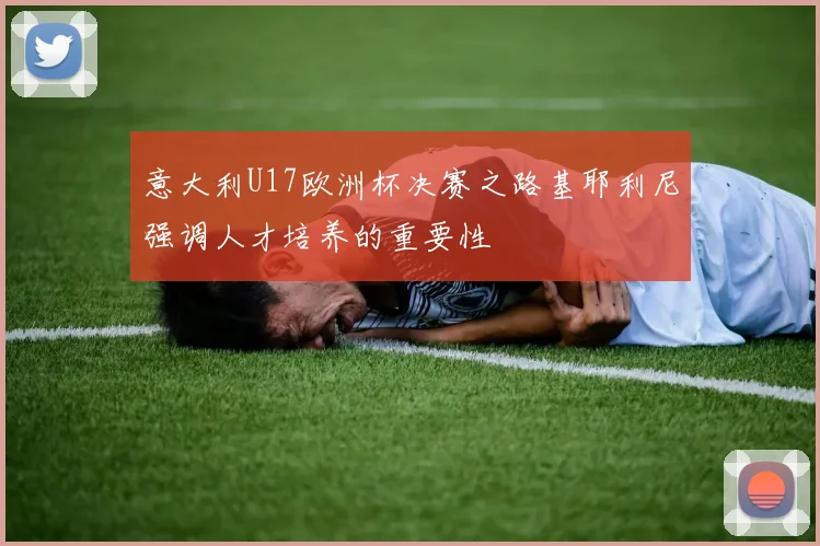 意大利U17欧洲杯决赛之路基耶利尼强调人才培养的重要性