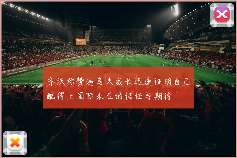 齐沃称赞迪乌夫成长迅速证明自己配得上国际米兰的信任与期待