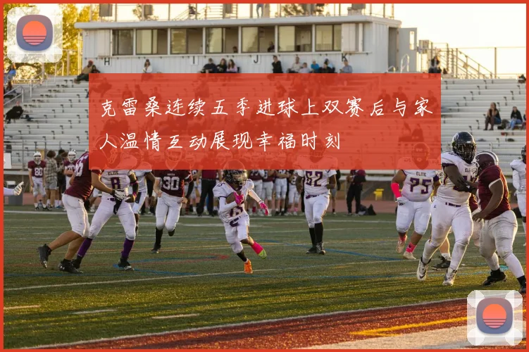 克雷桑连续五季进球上双赛后与家人温情互动展现幸福时刻