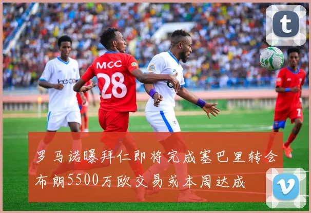 罗马诺曝拜仁即将完成塞巴里转会布朗5500万欧交易或本周达成