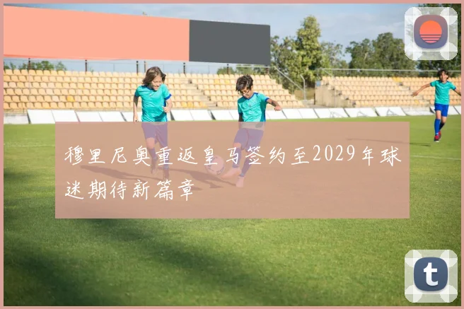 穆里尼奥重返皇马签约至2029年球迷期待新篇章