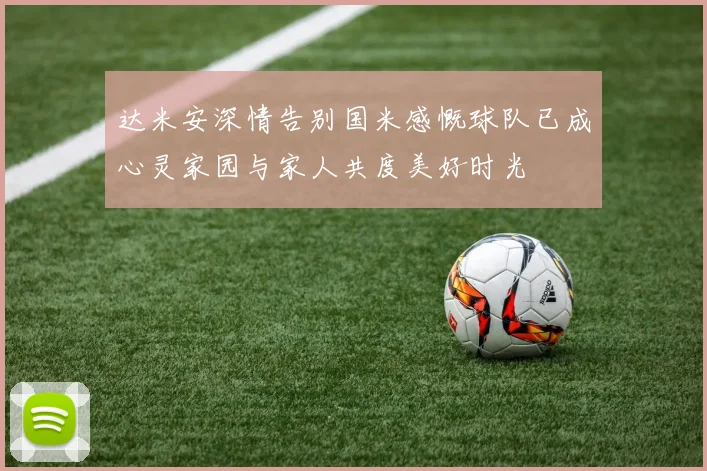 达米安深情告别国米感慨球队已成心灵家园与家人共度美好时光
