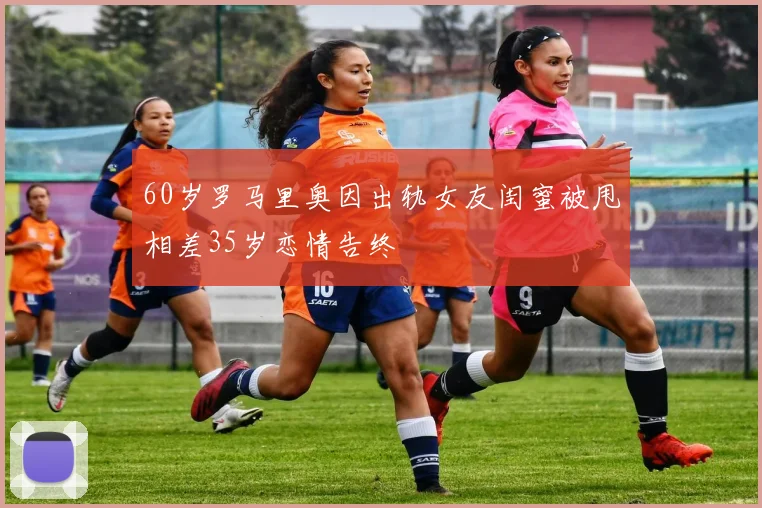 60岁罗马里奥因出轨女友闺蜜被甩相差35岁恋情告终