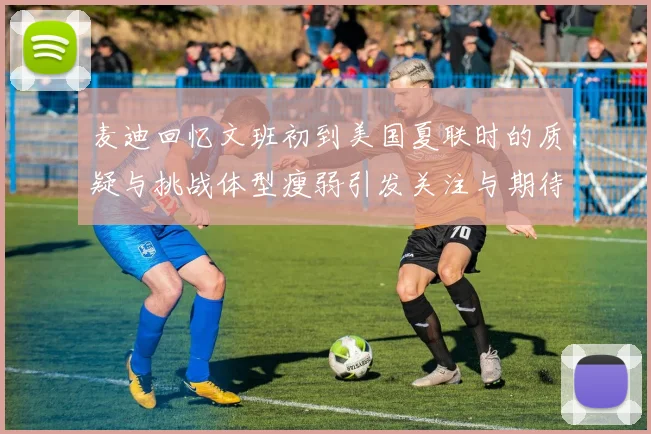 麦迪回忆文班初到美国夏联时的质疑与挑战体型瘦弱引发关注与期待