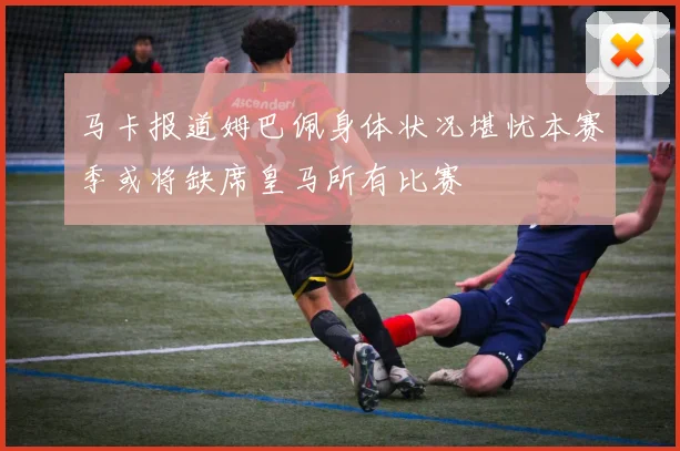 马卡报道姆巴佩身体状况堪忧本赛季或将缺席皇马所有比赛