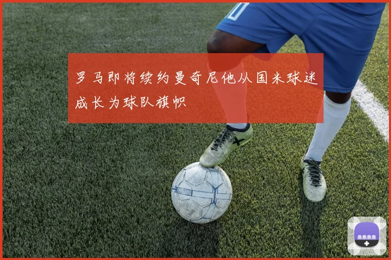 罗马即将续约曼奇尼他从国米球迷成长为球队旗帜
