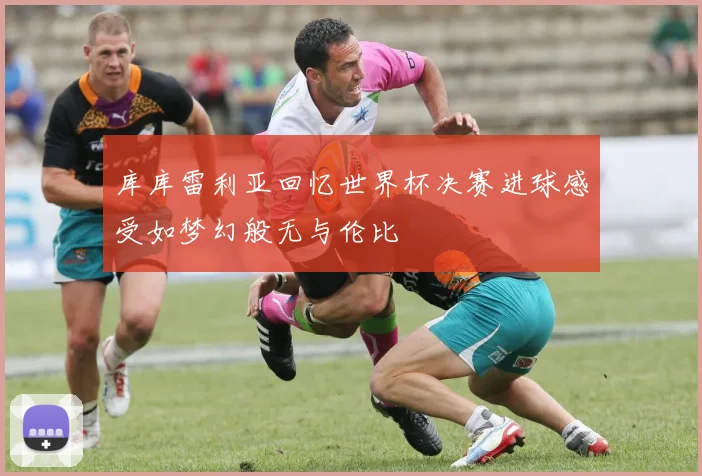 库库雷利亚回忆世界杯决赛进球感受如梦幻般无与伦比