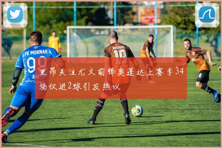 里昂关注尤文前锋奥蓬达上赛季34场仅进2球引发热议