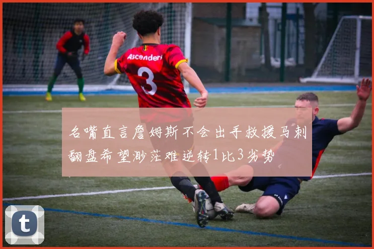 名嘴直言詹姆斯不会出手救援马刺翻盘希望渺茫难逆转1比3劣势