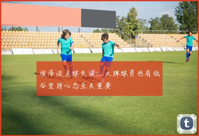 埃泽谈点球失误：大牌球员也有低谷坚持心态至关重要