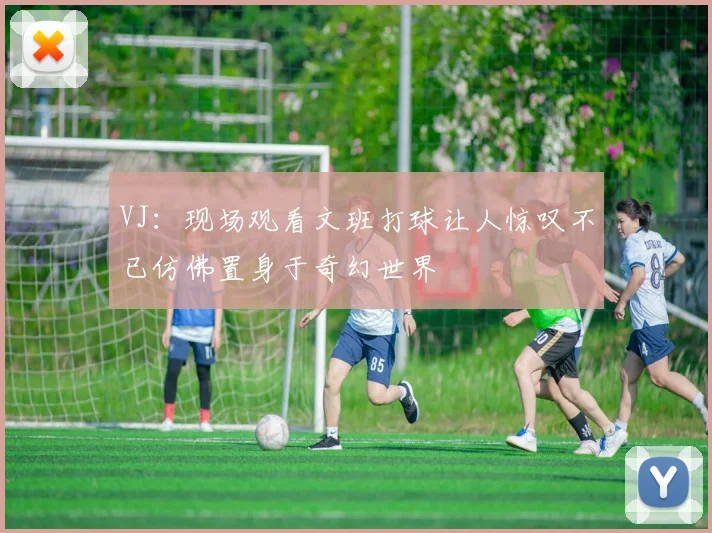 VJ：现场观看文班打球让人惊叹不已仿佛置身于奇幻世界